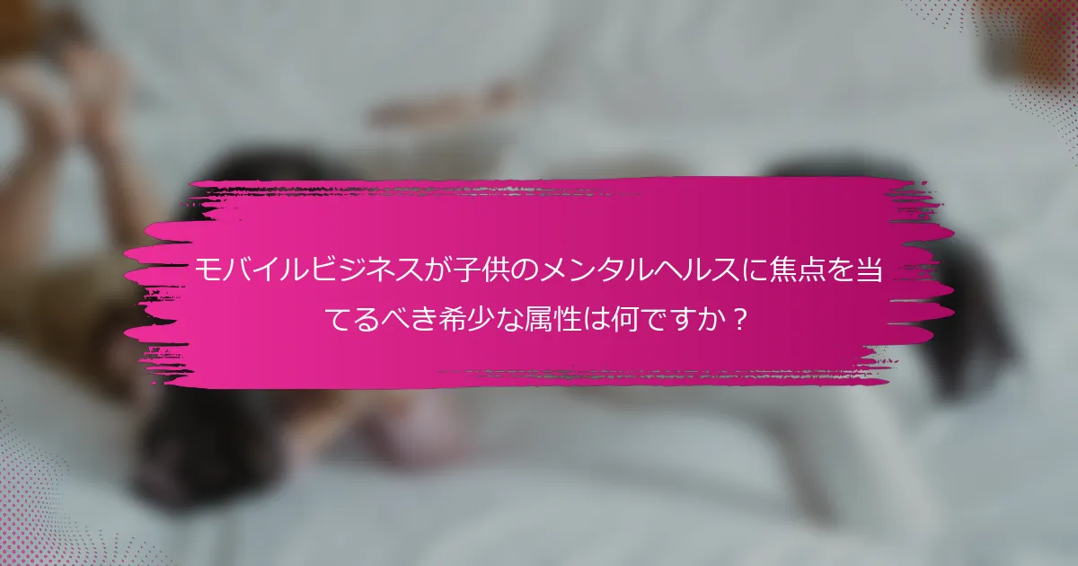 モバイルビジネスが子供のメンタルヘルスに焦点を当てるべき希少な属性は何ですか？