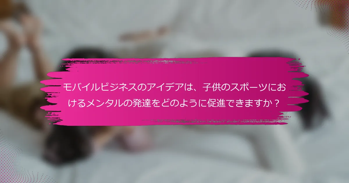 モバイルビジネスのアイデアは、子供のスポーツにおけるメンタルの発達をどのように促進できますか？