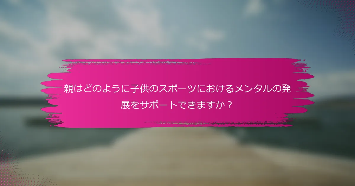 親はどのように子供のスポーツにおけるメンタルの発展をサポートできますか？