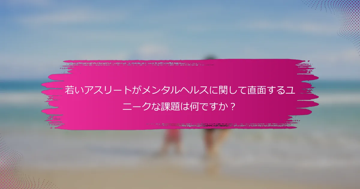 若いアスリートがメンタルヘルスに関して直面するユニークな課題は何ですか？