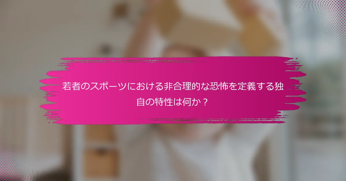 若者のスポーツにおける非合理的な恐怖を定義する独自の特性は何か？