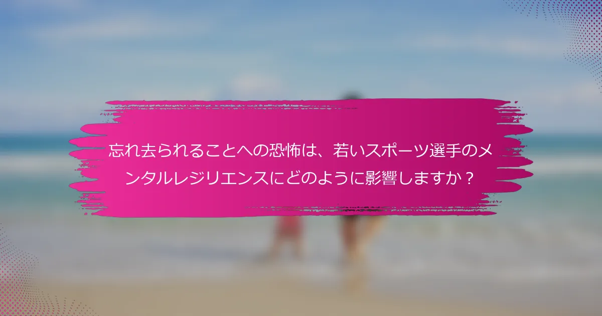 忘れ去られることへの恐怖は、若いスポーツ選手のメンタルレジリエンスにどのように影響しますか？
