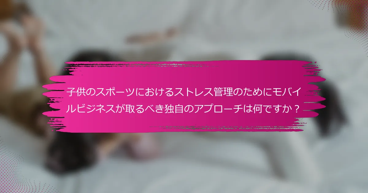 子供のスポーツにおけるストレス管理のためにモバイルビジネスが取るべき独自のアプローチは何ですか？